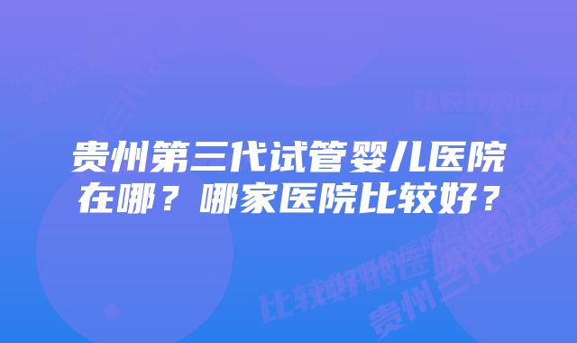 贵州第三代试管婴儿医院在哪?哪家医院比较好?