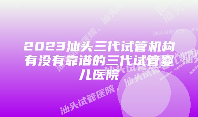 2023汕头三代试管机构有没有靠谱的三代试管婴儿医院