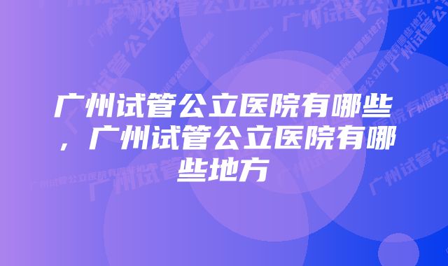 广州试管公立医院有哪些，广州试管公立医院有哪些地方