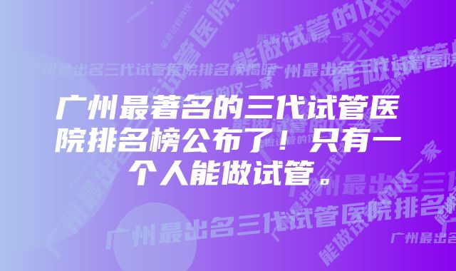 广州最著名的三代试管医院排名榜公布了!只有一个人能做试管。