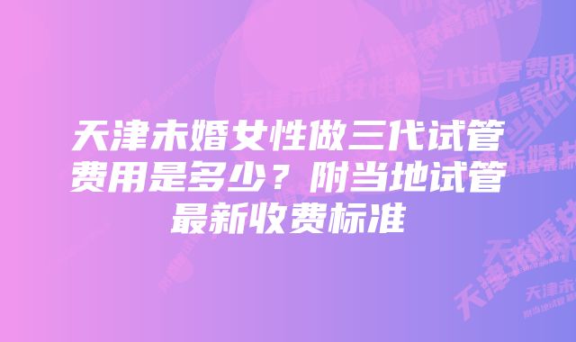 天津未婚女性做三代试管费用是多少?附当地试管最新收费标准