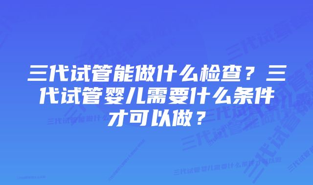 三代试管能做什么检查?三代试管婴儿需要什么条件才可以做?