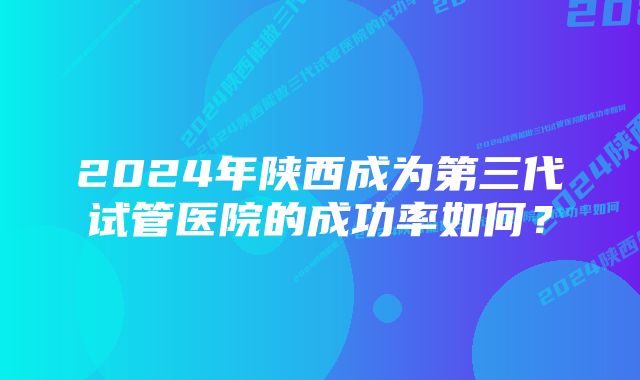 2024年陕西成为第三代试管医院的成功率如何?