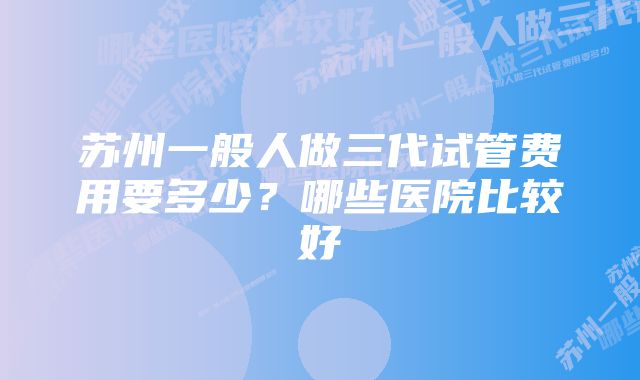 苏州一般人做三代试管费用要多少?哪些医院比较好