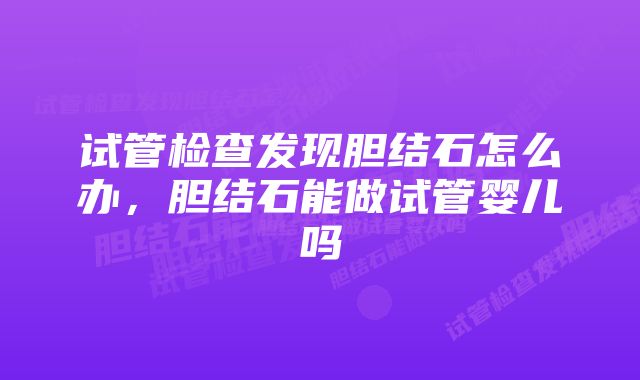 试管检查发现胆结石怎么办,胆结石能做试管婴儿吗