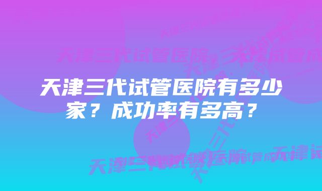 天津三代试管医院有多少家?成功率有多高?