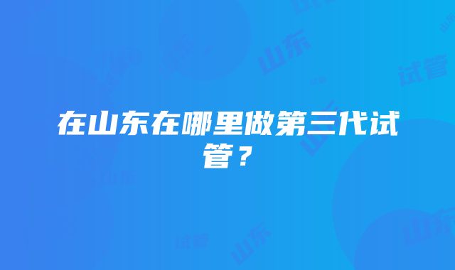 在山东在哪里做第三代试管?