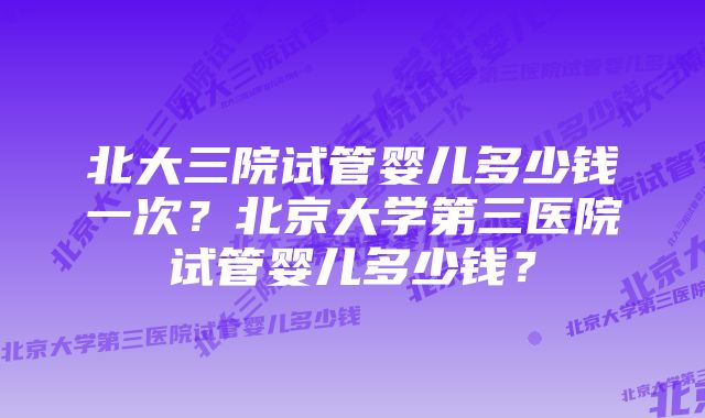 北大三院试管婴儿多少钱一次？北京大学第三医院试管婴儿多少钱？