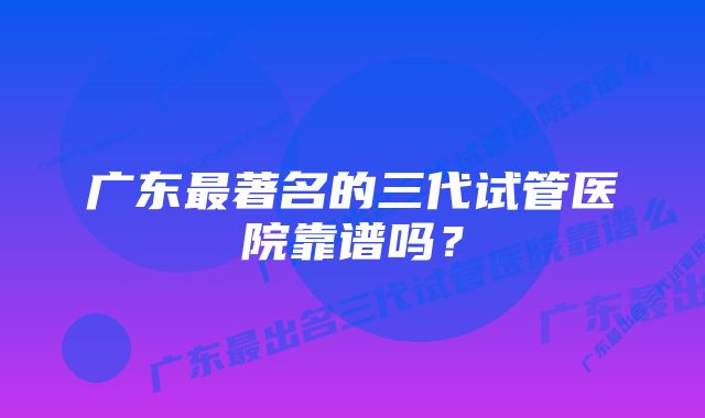 广东最著名的三代试管医院靠谱吗?