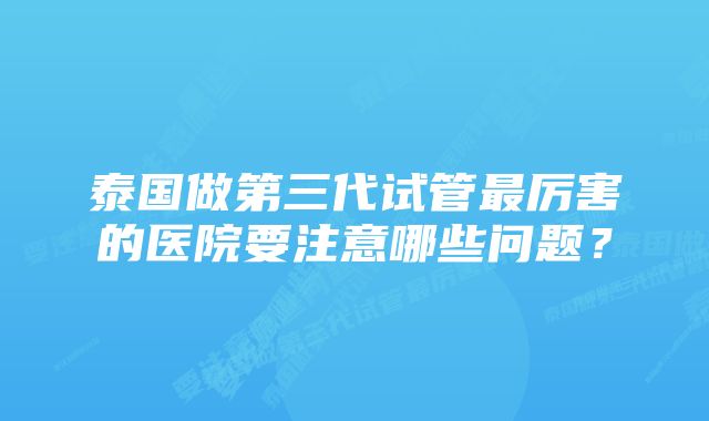 泰国做第三代试管最厉害的医院要注意哪些问题?