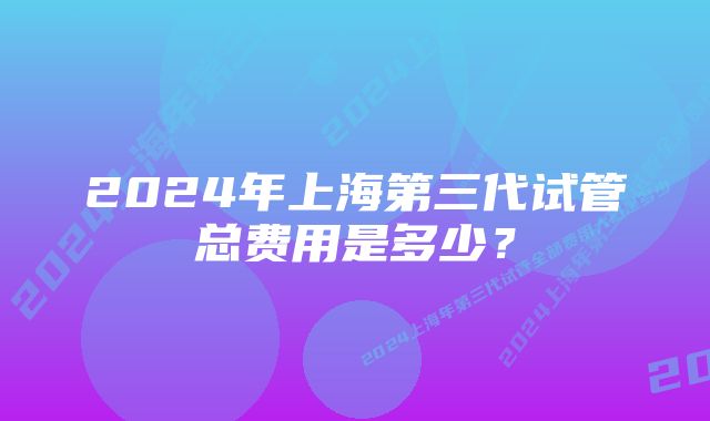 2024年上海第三代试管总费用是多少?