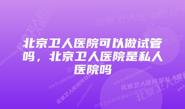 北京卫人医院可以做试管吗,北京卫人医院是私人医院吗