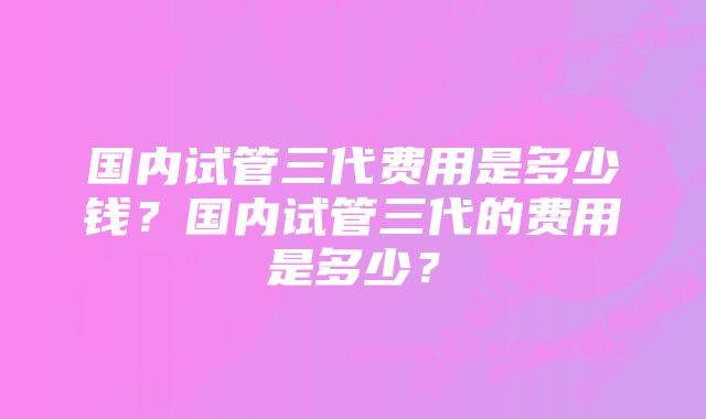 国内试管三代费用是多少钱？国内试管三代的费用是多少？