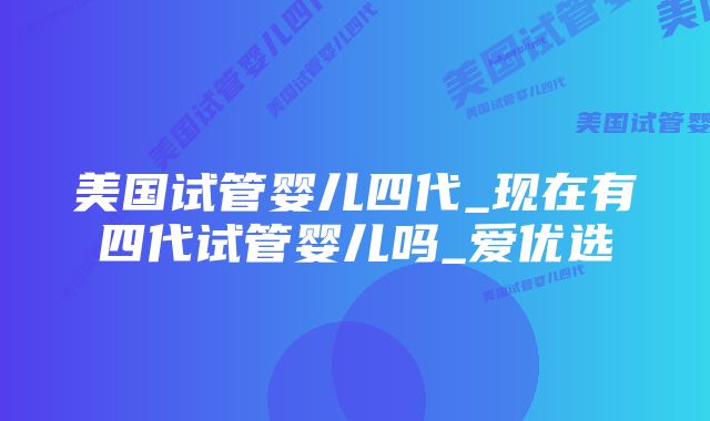 美国试管婴儿四代_现在有四代试管婴儿吗_爱优选