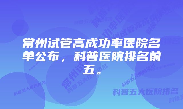常州试管高成功率医院名单公布,科普医院排名前五。