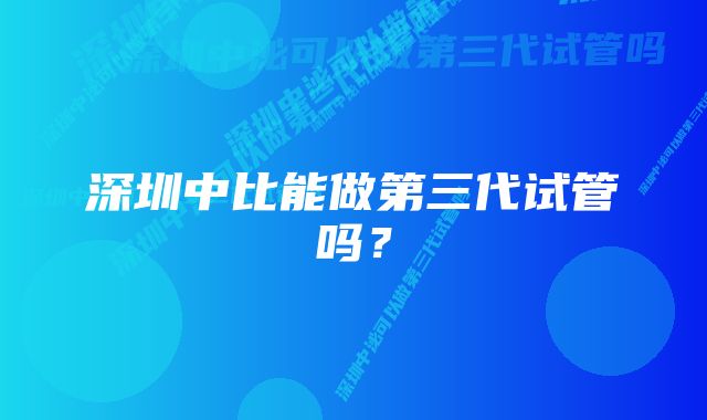 深圳中比能做第三代试管吗?