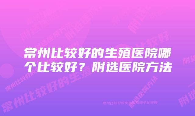 常州比较好的生殖医院哪个比较好?附选医院方法