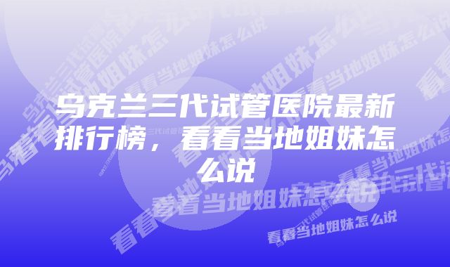乌克兰三代试管医院最新排行榜,看看当地姐妹怎么说