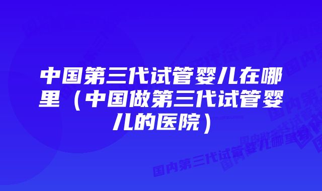 中国第三代试管婴儿在哪里(中国做第三代试管婴儿的医院)