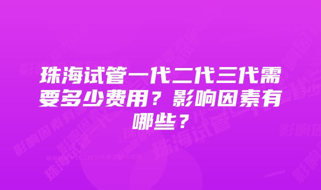 珠海试管一代二代三代需要多少费用?影响因素有哪些?