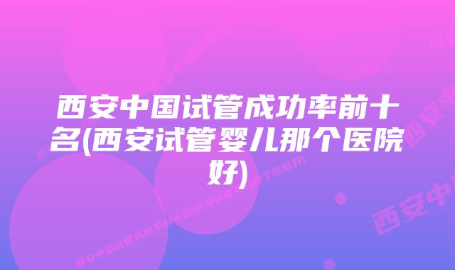 西安中国试管成功率前十名(西安试管婴儿那个医院好)
