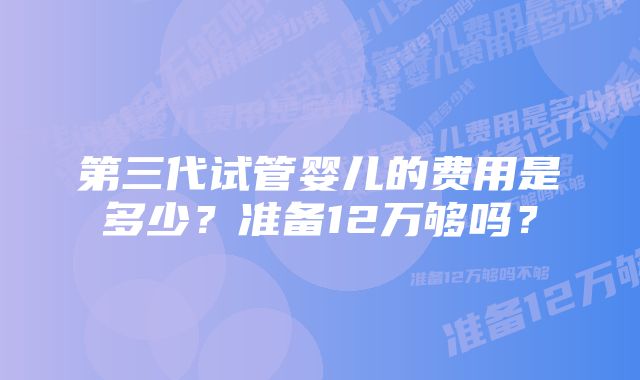 第三代试管婴儿的费用是多少?准备12万够吗?