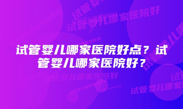 试管婴儿哪家医院好点?试管婴儿哪家医院好?