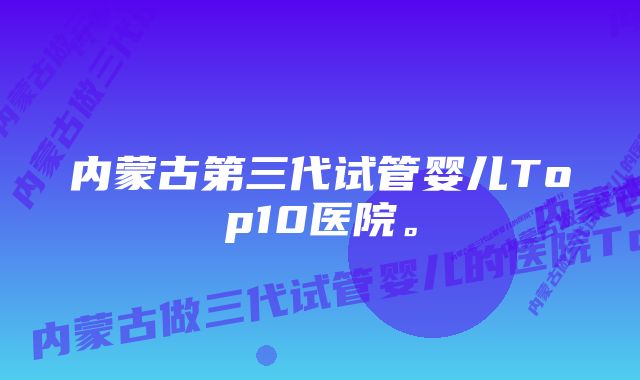 内蒙古第三代试管婴儿Top10医院。