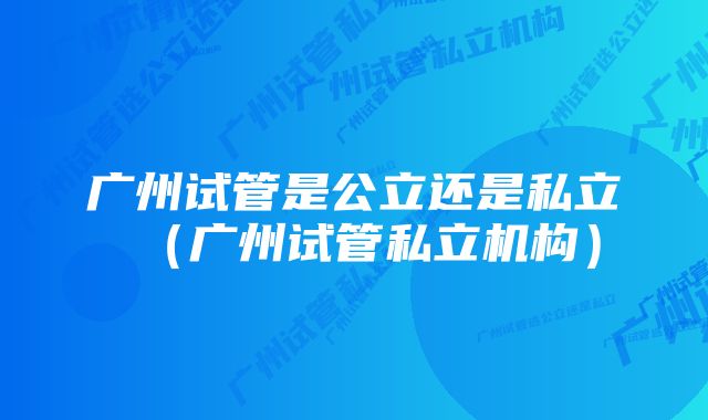 广州试管是公立还是私立(广州试管私立机构)