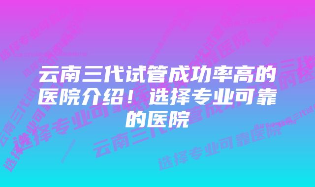 云南三代试管成功率高的医院介绍!选择专业可靠的医院