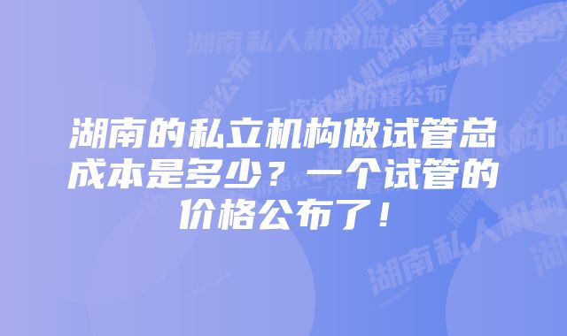湖南的私立机构做试管总成本是多少?一个试管的价格公布了!