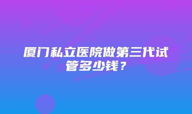 厦门私立医院做第三代试管多少钱?