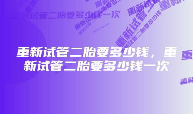 重新试管二胎要多少钱,重新试管二胎要多少钱一次
