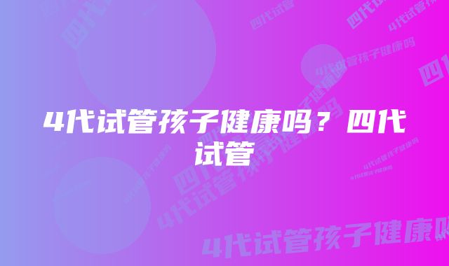 4代试管孩子健康吗?四代试管