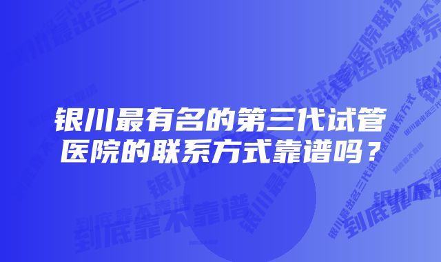 银川最有名的第三代试管医院的联系方式靠谱吗?