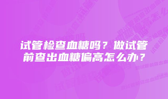 试管检查血糖吗?做试管前查出血糖偏高怎么办?