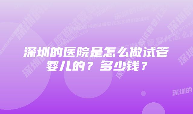 深圳的医院是怎么做试管婴儿的?多少钱?