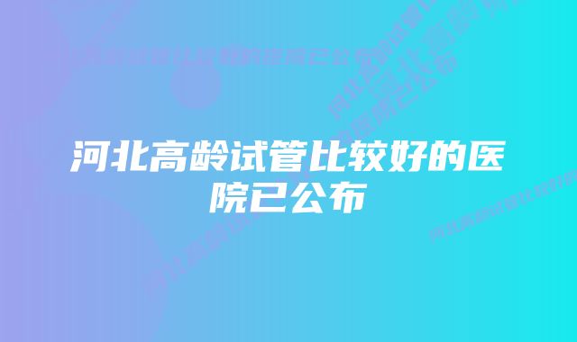 河北高龄试管比较好的医院已公布