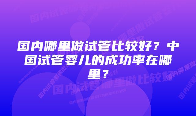 国内哪里做试管比较好?中国试管婴儿的成功率在哪里?