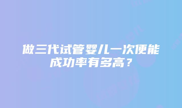 做三代试管婴儿一次便能成功率有多高?