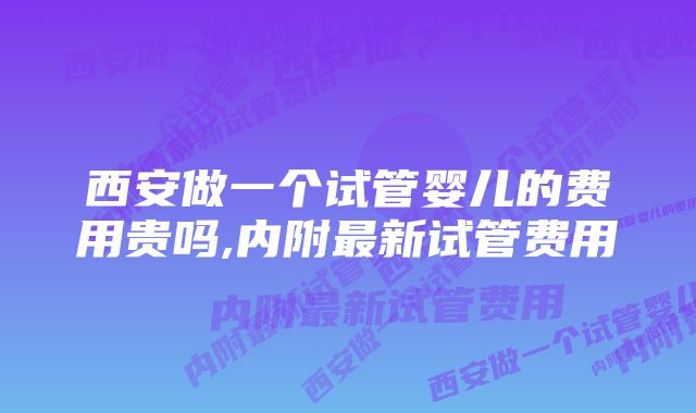 西安做一个试管婴儿的费用贵吗,内附最新试管费用