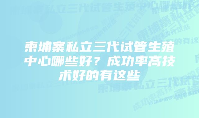 柬埔寨私立三代试管生殖中心哪些好？成功率高技术好的有这些