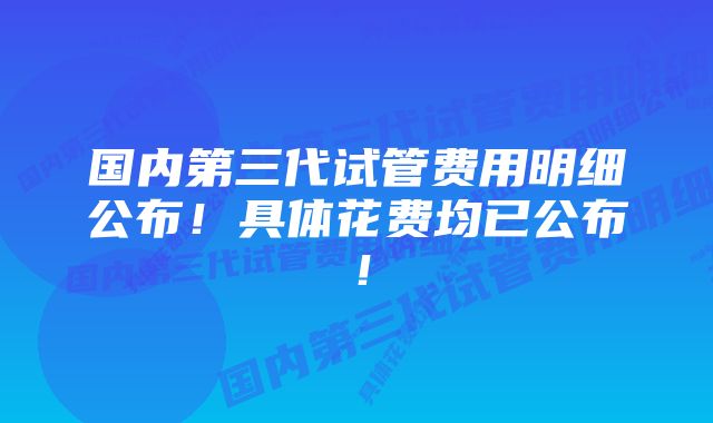 国内第三代试管费用明细公布!具体花费均已公布!