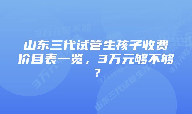 山东三代试管生孩子收费价目表一览,3万元够不够?