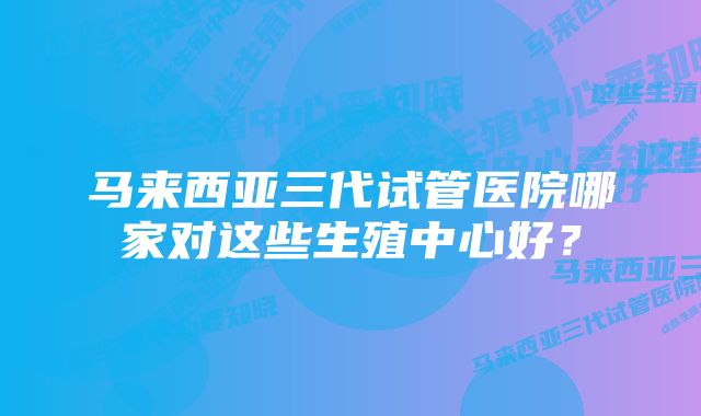 马来西亚三代试管医院哪家对这些生殖中心好?