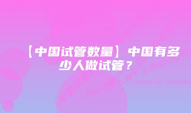 【中国试管数量】中国有多少人做试管?