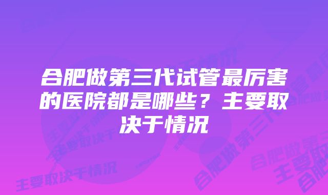 合肥做第三代试管最厉害的医院都是哪些?主要取决于情况