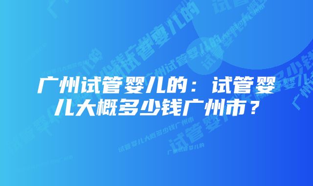广州试管婴儿的:试管婴儿大概多少钱广州市?