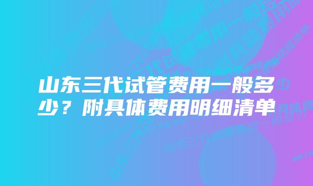 山东三代试管费用一般多少?附具体费用明细清单