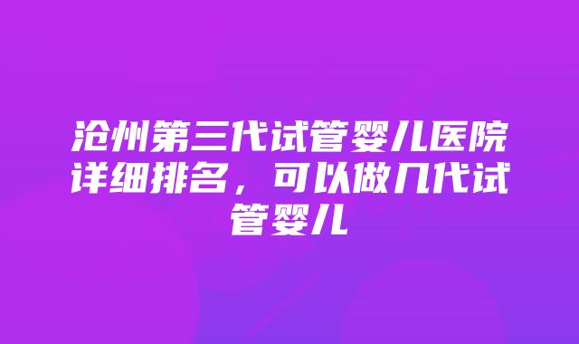 沧州第三代试管婴儿医院详细排名,可以做几代试管婴儿